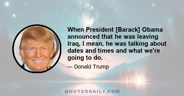 When President [Barack] Obama announced that he was leaving Iraq, I mean, he was talking about dates and times and what we're going to do.