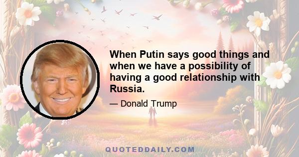 When Putin says good things and when we have a possibility of having a good relationship with Russia.