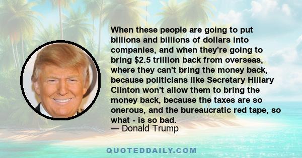 When these people are going to put billions and billions of dollars into companies, and when they're going to bring $2.5 trillion back from overseas, where they can't bring the money back, because politicians like