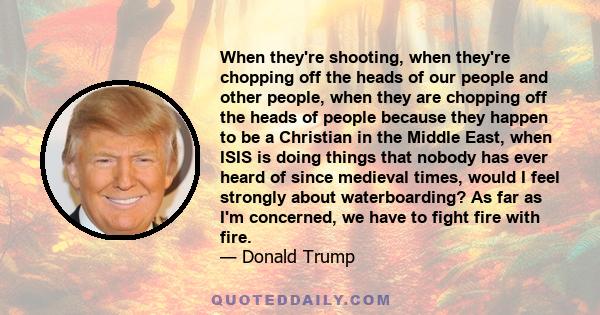 When they're shooting, when they're chopping off the heads of our people and other people, when they are chopping off the heads of people because they happen to be a Christian in the Middle East, when ISIS is doing