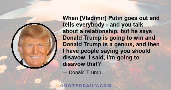 When [Vladimir] Putin goes out and tells everybody - and you talk about a relationship, but he says Donald Trump is going to win and Donald Trump is a genius, and then I have people saying you should disavow. I said,