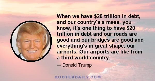 When we have $20 trillion in debt, and our country's a mess, you know, it's one thing to have $20 trillion in debt and our roads are good and our bridges are good and everything's in great shape, our airports. Our