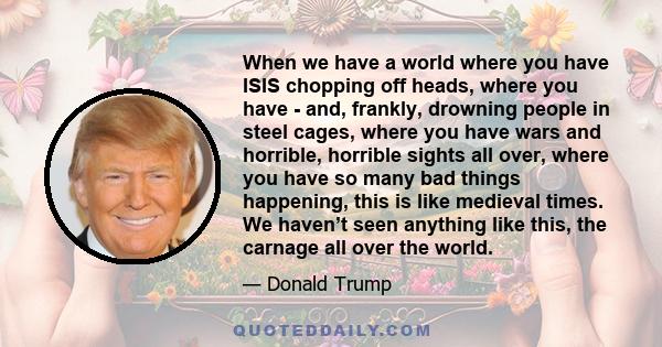 When we have a world where you have ISIS chopping off heads, where you have - and, frankly, drowning people in steel cages, where you have wars and horrible, horrible sights all over, where you have so many bad things