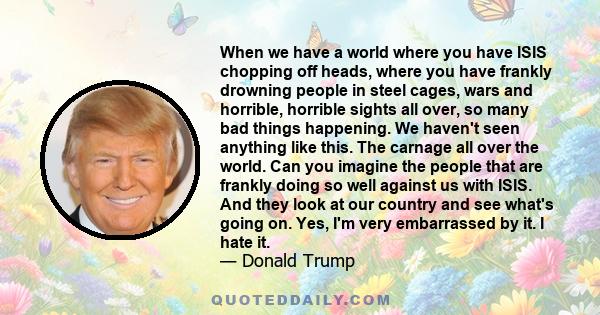 When we have a world where you have ISIS chopping off heads, where you have frankly drowning people in steel cages, wars and horrible, horrible sights all over, so many bad things happening. We haven't seen anything