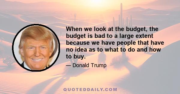 When we look at the budget, the budget is bad to a large extent because we have people that have no idea as to what to do and how to buy.