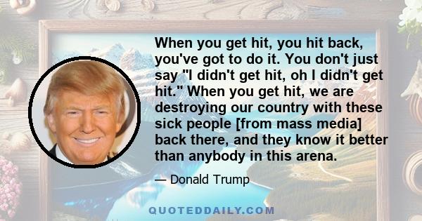 When you get hit, you hit back, you've got to do it. You don't just say I didn't get hit, oh I didn't get hit. When you get hit, we are destroying our country with these sick people [from mass media] back there, and