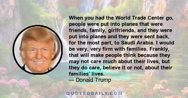 When you had the World Trade Center go, people were put into planes that were friends, family, girlfriends, and they were put into planes and they were sent back, for the most part, to Saudi Arabia. I would be very,