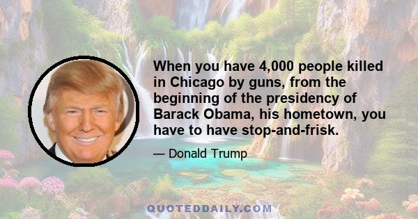 When you have 4,000 people killed in Chicago by guns, from the beginning of the presidency of Barack Obama, his hometown, you have to have stop-and-frisk.