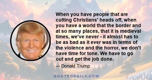 When you have people that are cutting Christians' heads off, when you have a world that the border and at so many places, that it is medieval times, we've never - it almost has to be as bad as it ever was in terms of