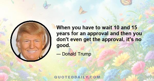 When you have to wait 10 and 15 years for an approval and then you don't even get the approval, it's no good.