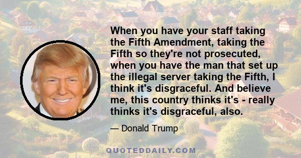 When you have your staff taking the Fifth Amendment, taking the Fifth so they're not prosecuted, when you have the man that set up the illegal server taking the Fifth, I think it's disgraceful. And believe me, this