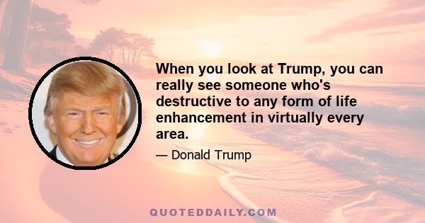 When you look at Trump, you can really see someone who's destructive to any form of life enhancement in virtually every area.