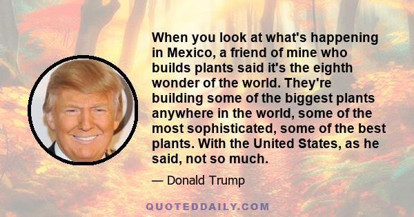 When you look at what's happening in Mexico, a friend of mine who builds plants said it's the eighth wonder of the world. They're building some of the biggest plants anywhere in the world, some of the most