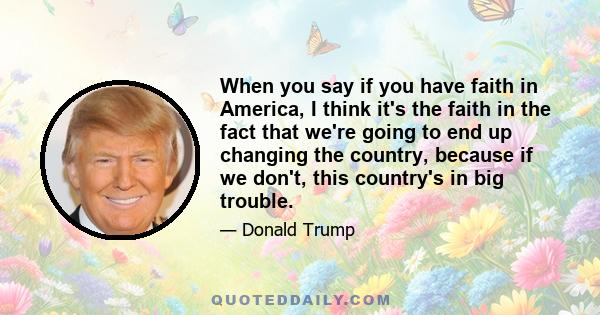 When you say if you have faith in America, I think it's the faith in the fact that we're going to end up changing the country, because if we don't, this country's in big trouble.