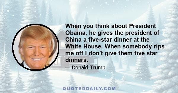 When you think about President Obama, he gives the president of China a five-star dinner at the White House. When somebody rips me off I don't give them five star dinners.