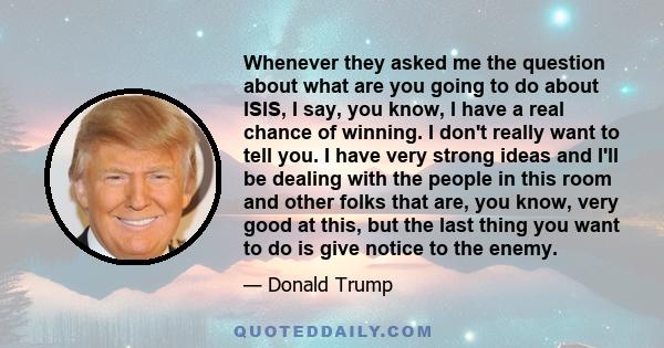 Whenever they asked me the question about what are you going to do about ISIS, I say, you know, I have a real chance of winning. I don't really want to tell you. I have very strong ideas and I'll be dealing with the