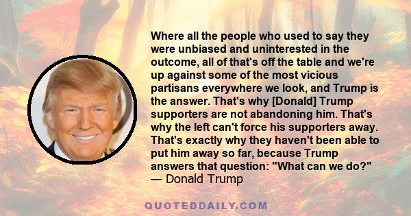 Where all the people who used to say they were unbiased and uninterested in the outcome, all of that's off the table and we're up against some of the most vicious partisans everywhere we look, and Trump is the answer.