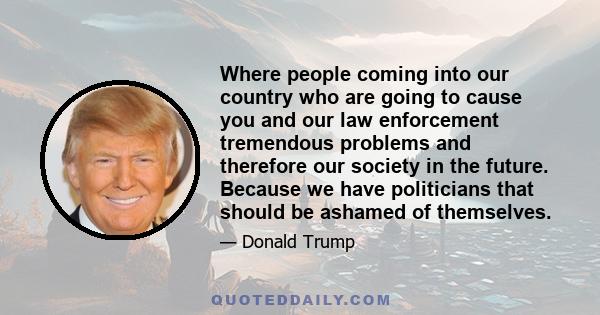 Where people coming into our country who are going to cause you and our law enforcement tremendous problems and therefore our society in the future. Because we have politicians that should be ashamed of themselves.