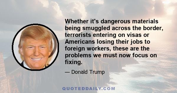 Whether it's dangerous materials being smuggled across the border, terrorists entering on visas or Americans losing their jobs to foreign workers, these are the problems we must now focus on fixing.