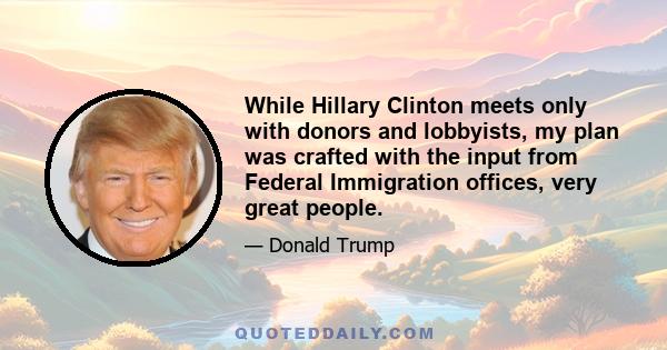 While Hillary Clinton meets only with donors and lobbyists, my plan was crafted with the input from Federal Immigration offices, very great people.