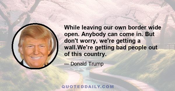 While leaving our own border wide open. Anybody can come in. But don't worry, we're getting a wall.We're getting bad people out of this country.