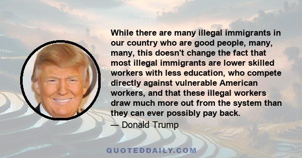 While there are many illegal immigrants in our country who are good people, many, many, this doesn't change the fact that most illegal immigrants are lower skilled workers with less education, who compete directly