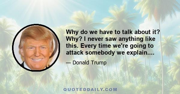 Why do we have to talk about it? Why? I never saw anything like this. Every time we're going to attack somebody we explain....