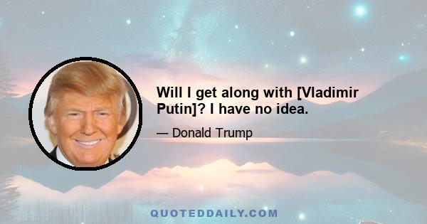 Will I get along with [Vladimir Putin]? I have no idea.