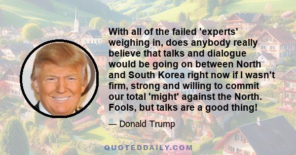 With all of the failed 'experts' weighing in, does anybody really believe that talks and dialogue would be going on between North and South Korea right now if I wasn't firm, strong and willing to commit our total