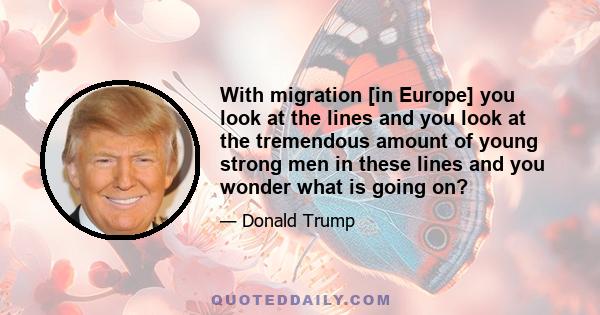 With migration [in Europe] you look at the lines and you look at the tremendous amount of young strong men in these lines and you wonder what is going on?