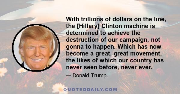 With trillions of dollars on the line, the [Hillary] Clinton machine is determined to achieve the destruction of our campaign, not gonna to happen. Which has now become a great, great movement, the likes of which our