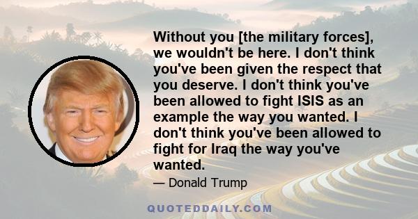 Without you [the military forces], we wouldn't be here. I don't think you've been given the respect that you deserve. I don't think you've been allowed to fight ISIS as an example the way you wanted. I don't think