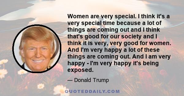 Women are very special. I think it's a very special time because a lot of things are coming out and I think that's good for our society and I think it is very, very good for women. And I'm very happy a lot of these