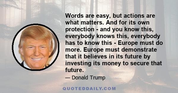 Words are easy, but actions are what matters. And for its own protection - and you know this, everybody knows this, everybody has to know this - Europe must do more. Europe must demonstrate that it believes in its