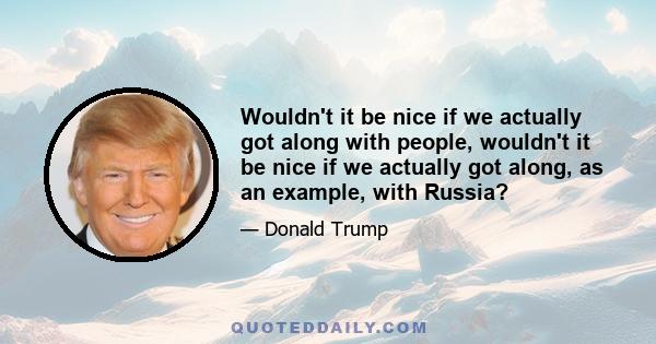 Wouldn't it be nice if we actually got along with people, wouldn't it be nice if we actually got along, as an example, with Russia?