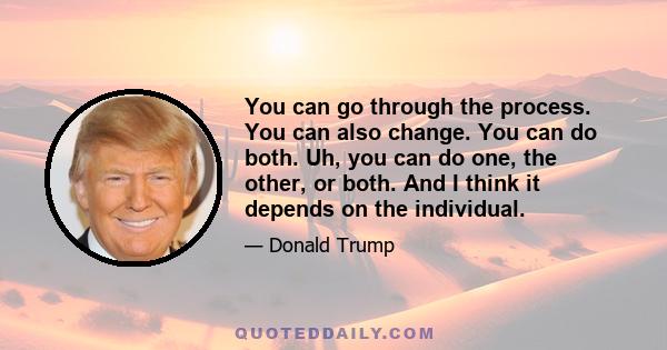 You can go through the process. You can also change. You can do both. Uh, you can do one, the other, or both. And I think it depends on the individual.