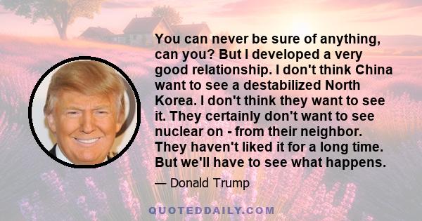 You can never be sure of anything, can you? But I developed a very good relationship. I don't think China want to see a destabilized North Korea. I don't think they want to see it. They certainly don't want to see