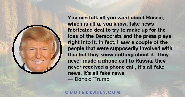 You can talk all you want about Russia, which is all a, you know, fake news fabricated deal to try to make up for the loss of the Democrats and the press plays right into it. In fact, I saw a couple of the people that