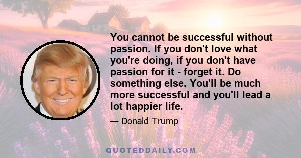 You cannot be successful without passion. If you don't love what you're doing, if you don't have passion for it - forget it. Do something else. You'll be much more successful and you'll lead a lot happier life.