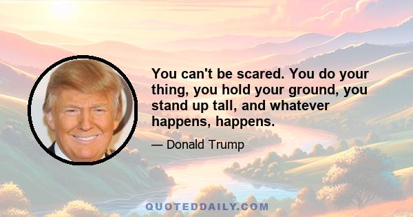 You can't be scared. You do your thing, you hold your ground, you stand up tall, and whatever happens, happens.