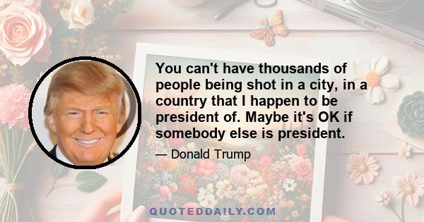 You can't have thousands of people being shot in a city, in a country that I happen to be president of. Maybe it's OK if somebody else is president.