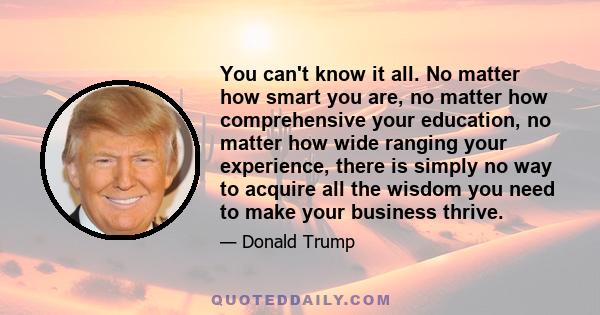 You can't know it all. No matter how smart you are, no matter how comprehensive your education, no matter how wide ranging your experience, there is simply no way to acquire all the wisdom you need to make your business 