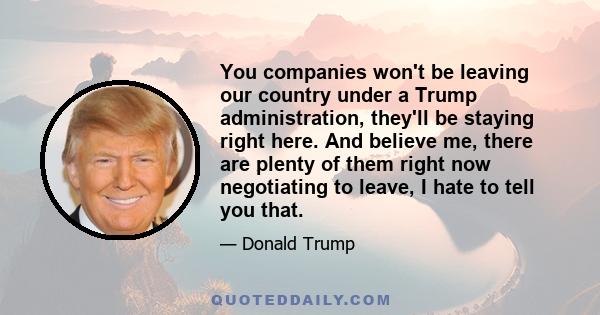 You companies won't be leaving our country under a Trump administration, they'll be staying right here. And believe me, there are plenty of them right now negotiating to leave, I hate to tell you that.