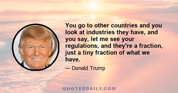 You go to other countries and you look at industries they have, and you say, let me see your regulations, and they're a fraction, just a tiny fraction of what we have.