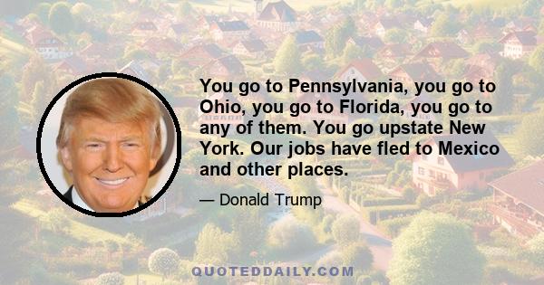 You go to Pennsylvania, you go to Ohio, you go to Florida, you go to any of them. You go upstate New York. Our jobs have fled to Mexico and other places.