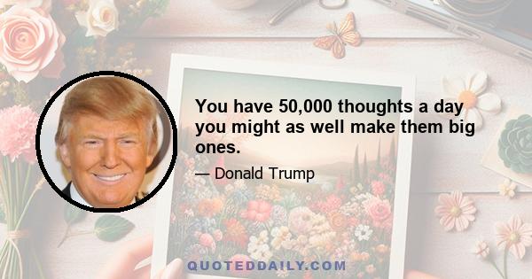 You have 50,000 thoughts a day you might as well make them big ones.