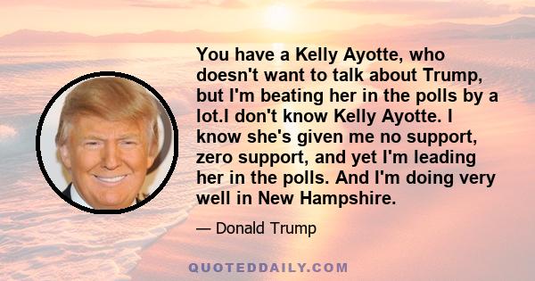 You have a Kelly Ayotte, who doesn't want to talk about Trump, but I'm beating her in the polls by a lot.I don't know Kelly Ayotte. I know she's given me no support, zero support, and yet I'm leading her in the polls.