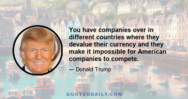 You have companies over in different countries where they devalue their currency and they make it impossible for American companies to compete.