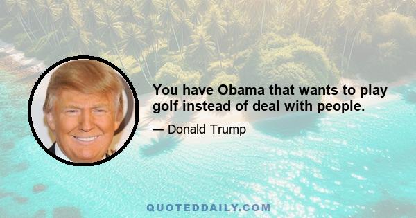 You have Obama that wants to play golf instead of deal with people.