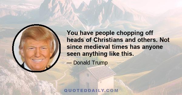 You have people chopping off heads of Christians and others. Not since medieval times has anyone seen anything like this.